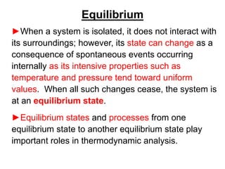 Equilibrium
►When a system is isolated, it does not interact with
its surroundings; however, its state can change as a
consequence of spontaneous events occurring
internally as its intensive properties such as
temperature and pressure tend toward uniform
values. When all such changes cease, the system is
at an equilibrium state.
►Equilibrium states and processes from one
equilibrium state to another equilibrium state play
important roles in thermodynamic analysis.
 