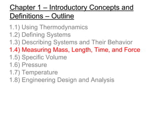 Chapter 1 – Introductory Concepts and
Definitions – Outline
1.1) Using Thermodynamics
1.2) Defining Systems
1.3) Describing Systems and Their Behavior
1.4) Measuring Mass, Length, Time, and Force
1.5) Specific Volume
1.6) Pressure
1.7) Temperature
1.8) Engineering Design and Analysis
 