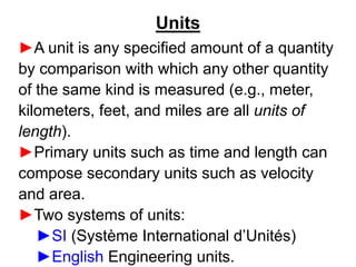 Units
►A unit is any specified amount of a quantity
by comparison with which any other quantity
of the same kind is measured (e.g., meter,
kilometers, feet, and miles are all units of
length).
►Primary units such as time and length can
compose secondary units such as velocity
and area.
►Two systems of units:
►SI (Système International d’Unités)
►English Engineering units.
 