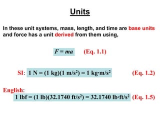 Units
In these unit systems, mass, length, and time are base units
and force has a unit derived from them using,
F = ma (Eq. 1.1)
SI: 1 N = (1 kg)(1 m/s2) = 1 kg∙m/s2 (Eq. 1.2)
English:
(Eq. 1.5)
1 lbf = (1 lb)(32.1740 ft/s2) = 32.1740 lb∙ft/s2
 