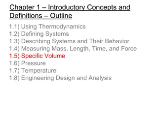 Chapter 1 – Introductory Concepts and
Definitions – Outline
1.1) Using Thermodynamics
1.2) Defining Systems
1.3) Describing Systems and Their Behavior
1.4) Measuring Mass, Length, Time, and Force
1.5) Specific Volume
1.6) Pressure
1.7) Temperature
1.8) Engineering Design and Analysis
 