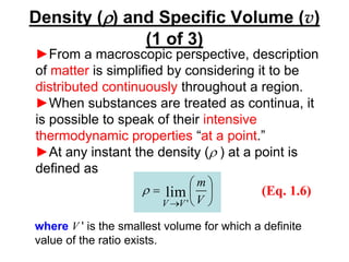 Density (r) and Specific Volume (v)
(1 of 3)
►From a macroscopic perspective, description
of matter is simplified by considering it to be
distributed continuously throughout a region.
►When substances are treated as continua, it
is possible to speak of their intensive
thermodynamic properties “at a point.”
►At any instant the density (r ) at a point is
defined as






=
→ V
m
V
V
lim
'
r (Eq. 1.6)
where V ' is the smallest volume for which a definite
value of the ratio exists.
 