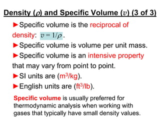 Density (r) and Specific Volume (v) (3 of 3)
►Specific volume is the reciprocal of
density: v = 1/r .
►Specific volume is volume per unit mass.
►Specific volume is an intensive property
that may vary from point to point.
►SI units are (m3/kg).
►English units are (ft3/lb).
Specific volume is usually preferred for
thermodynamic analysis when working with
gases that typically have small density values.
 