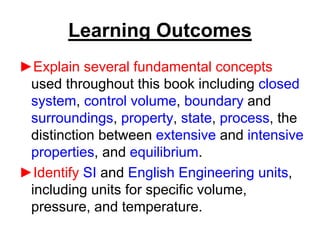 Learning Outcomes
►Explain several fundamental concepts
used throughout this book including closed
system, control volume, boundary and
surroundings, property, state, process, the
distinction between extensive and intensive
properties, and equilibrium.
►Identify SI and English Engineering units,
including units for specific volume,
pressure, and temperature.
 
