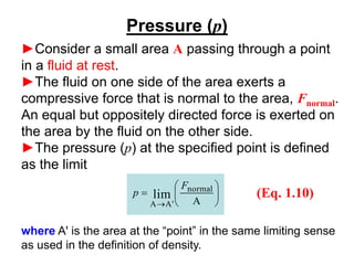 Pressure (p)
►Consider a small area A passing through a point
in a fluid at rest.
►The fluid on one side of the area exerts a
compressive force that is normal to the area, Fnormal.
An equal but oppositely directed force is exerted on
the area by the fluid on the other side.
►The pressure (p) at the specified point is defined
as the limit






=
→ A
normal
'
A
A
lim
F
p (Eq. 1.10)
where A' is the area at the “point” in the same limiting sense
as used in the definition of density.
 