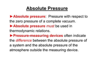 ►Absolute pressure: Pressure with respect to
the zero pressure of a complete vacuum.
►Absolute pressure must be used in
thermodynamic relations.
►Pressure-measuring devices often indicate
the difference between the absolute pressure of
a system and the absolute pressure of the
atmosphere outside the measuring device.
Absolute Pressure
 