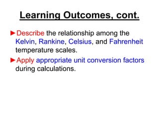 Learning Outcomes, cont.
►Describe the relationship among the
Kelvin, Rankine, Celsius, and Fahrenheit
temperature scales.
►Apply appropriate unit conversion factors
during calculations.
 