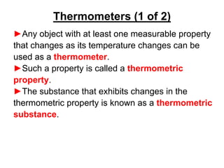 ►Any object with at least one measurable property
that changes as its temperature changes can be
used as a thermometer.
►Such a property is called a thermometric
property.
►The substance that exhibits changes in the
thermometric property is known as a thermometric
substance.
Thermometers (1 of 2)
 