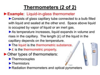 ►Example: Liquid-in-glass thermometer
►Consists of glass capillary tube connected to a bulb filled
with liquid and sealed at the other end. Space above liquid
is occupied by vapor of liquid or an inert gas.
►As temperature increases, liquid expands in volume and
rises in the capillary. The length (L) of the liquid in the
capillary depends on the temperature.
►The liquid is the thermometric substance.
►L is the thermometric property.
►Other types of thermometers:
►Thermocouples
►Thermistors
►Radiation thermometers and optical pyrometers
Thermometers (2 of 2)
 