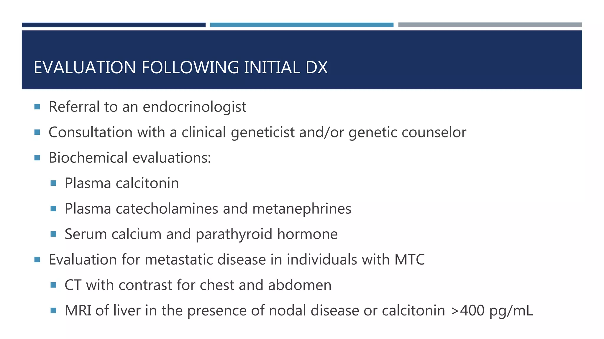 EVALUATION FOLLOWING INITIAL DX
 Referral to an endocrinologist
 Consultation with a clinical geneticist and/or genetic counselor
 Biochemical evaluations:
 Plasma calcitonin
 Plasma catecholamines and metanephrines
 Serum calcium and parathyroid hormone
 Evaluation for metastatic disease in individuals with MTC
 CT with contrast for chest and abdomen
 MRI of liver in the presence of nodal disease or calcitonin >400 pg/mL
 