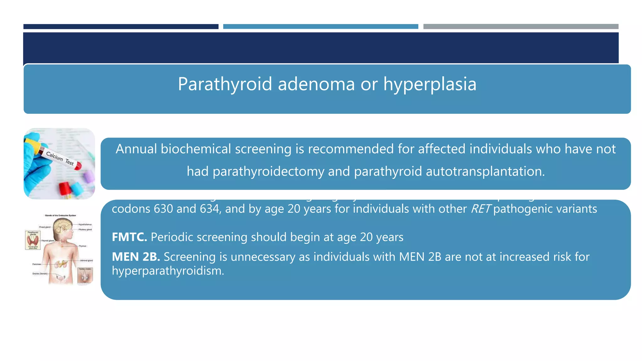 Parathyroid adenoma or hyperplasia
Annual biochemical screening is recommended for affected individuals who have not
had parathyroidectomy and parathyroid autotransplantation.
MEN 2A. Screening should start at age eight years for individuals with a pathogenic variant in
codons 630 and 634, and by age 20 years for individuals with other RET pathogenic variants
FMTC. Periodic screening should begin at age 20 years
MEN 2B. Screening is unnecessary as individuals with MEN 2B are not at increased risk for
hyperparathyroidism.
 