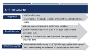 MTC TREATMENT
• total thyroidectomy
• prophylactic or therapeutic resection of the central and bilateral lymph
nodes
In general
• detected by genetic screening for RET gene mutations
• Estimation of serum calcitonin levels in the basal state and after
stimulation by Ca
• If there is a rise in calcitonin after stimulation test thyroidectomy
should be done
• Prophylactic surgery is now recommended for infants with genetic
trait
Familial cases
• In all cases before embarking upon thyroid surgery, pheochromocytoma
must be excluded by measurement of urinary catecholamine levels
Other measures
 