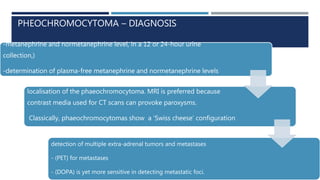 PHEOCHROMOCYTOMA – DIAGNOSIS
-metanephrine and normetanephrine level, in a 12 or 24-hour urine
collection,)
-determination of plasma-free metanephrine and normetanephrine levels
localisation of the phaeochromocytoma. MRI is preferred because
contrast media used for CT scans can provoke paroxysms.
Classically, phaeochromocytomas show a ‘Swiss cheese’ configuration
- (SPECT) will identify about 90% of primary tumours and is essential for the
detection of multiple extra-adrenal tumors and metastases
- (PET) for metastases
- (DOPA) is yet more sensitive in detecting metastatic foci.
 