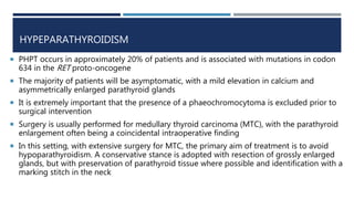 HYPEPARATHYROIDISM
 PHPT occurs in approximately 20% of patients and is associated with mutations in codon
634 in the RET proto-oncogene
 The majority of patients will be asymptomatic, with a mild elevation in calcium and
asymmetrically enlarged parathyroid glands
 It is extremely important that the presence of a phaeochromocytoma is excluded prior to
surgical intervention
 Surgery is usually performed for medullary thyroid carcinoma (MTC), with the parathyroid
enlargement often being a coincidental intraoperative finding
 In this setting, with extensive surgery for MTC, the primary aim of treatment is to avoid
hypoparathyroidism. A conservative stance is adopted with resection of grossly enlarged
glands, but with preservation of parathyroid tissue where possible and identification with a
marking stitch in the neck
 