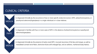 CLINICAL CRITERIA
MEN2A
• is diagnosed clinically by the occurrence of two or more specific endocrine tumors ( MTC, pheochromocytoma, or
parathyroid adenoma/hyperplasia) in a single individual or in close relatives.
FMTC
• is diagnosed in families with four or more cases of MTC in the absence of pheochromocytoma or parathyroid
adenoma/hyperplasia.
MEN2B
• is diagnosed clinically by the presence of early-onset MTC, mucosal neuromas of the lips and tongue, as well as
medullated corneal nerve fibers, distinctive facies with enlarged lips, and an asthenic, marfanoid body habitus.
 