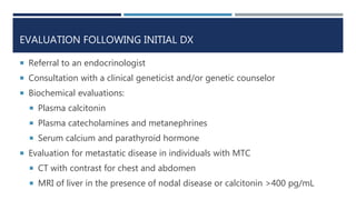 EVALUATION FOLLOWING INITIAL DX
 Referral to an endocrinologist
 Consultation with a clinical geneticist and/or genetic counselor
 Biochemical evaluations:
 Plasma calcitonin
 Plasma catecholamines and metanephrines
 Serum calcium and parathyroid hormone
 Evaluation for metastatic disease in individuals with MTC
 CT with contrast for chest and abdomen
 MRI of liver in the presence of nodal disease or calcitonin >400 pg/mL
 