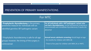 PREVENTION OF PRIMARY MANIFESTATIONS
For MTC
* Prophylactic thyroidectomy is the primary
preventive measure for individuals with an
identified germline RET pathogenic variant
* Prophylactic thyroidectomy is safe for all age
groups; however, the timing of the surgery is
controversial
For all individuals with a RET pathogenic variant who
not had a thyroidectomy, annual biochemical screening is
recommended with immediate thyroidectomy if results are
abnormal
Annual serum calcitonin screening should begin at age:
- Six months for children with MEN 2B;
- Three to five years for children with MEN 2A or FMTC.
 