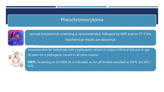 Pheochromocytoma
annual biochemical screening is recommended, followed by MRI and/or CT if the
biochemical results are abnormal
MEN 2A. Annual biochemical screening beginning at age eight years has been
recommended for individuals with a pathogenic variant in codons 630 and 634 and at age
20 years for a pathogenic variant in all other codons
FMTC. Screening as for MEN 2A is indicated, as not all families classified as FMTC are MTC-
only
MEN 2B. Annual screening should begin at age eight years .
 