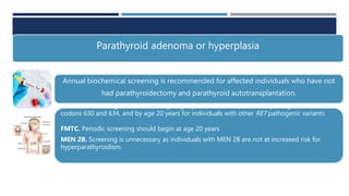 Parathyroid adenoma or hyperplasia
Annual biochemical screening is recommended for affected individuals who have not
had parathyroidectomy and parathyroid autotransplantation.
MEN 2A. Screening should start at age eight years for individuals with a pathogenic variant in
codons 630 and 634, and by age 20 years for individuals with other RET pathogenic variants
FMTC. Periodic screening should begin at age 20 years
MEN 2B. Screening is unnecessary as individuals with MEN 2B are not at increased risk for
hyperparathyroidism.
 