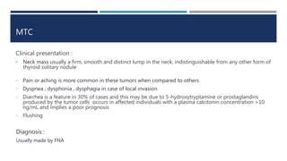 MTC
Clinical presentation :
• Neck mass usually a firm, smooth and distinct lump in the neck, indistinguishable from any other form of
thyroid solitary nodule
• Pain or aching is more common in these tumors when compared to others
• Dyspnea , dysphonia , dysphagia in case of local invasion
• Diarrhea is a feature in 30% of cases and this may be due to 5-hydroxytryptamine or prostaglandins
produced by the tumor cells occurs in affected individuals with a plasma calcitonin concentration >10
ng/mL and implies a poor prognosis
• Flushing
Diagnosis :
Usually made by FNA
 