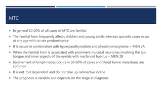 MTC
 In general 10-20% of all cases of MTC are familial
 The familial form frequently affects children and young adults whereas sporadic cases occur
at any age with no sex predominance
 If it occurs in combination with hyperparathyroidism and pheochromocytoma = MEN 2A
 When the familial form is associated with prominent mucosal neuromas involving the lips
tongue and inner aspects of the eyelids with marfanoid habitus = MEN 2B
 Involvement of lymph nodes occurs in 50-60% of cases and blood borne metastases are
common
 It is not TSH dependent and do not take up radioactive iodine
 The prognosis is variable and depends on the stage at diagnosis
 