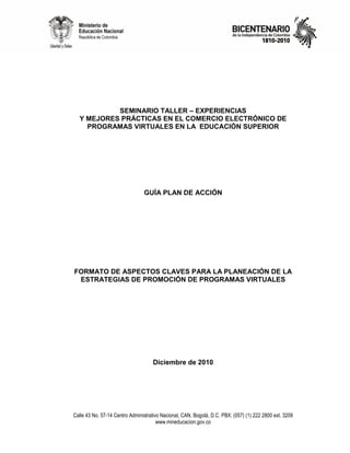 SEMINARIO TALLER – EXPERIENCIAS
  Y MEJORES PRÁCTICAS EN EL COMERCIO ELECTRÓNICO DE
    PROGRAMAS VIRTUALES EN LA EDUCACIÓN SUPERIOR




                                GUÍA PLAN DE ACCIÓN




FORMATO DE ASPECTOS CLAVES PARA LA PLANEACIÓN DE LA
 ESTRATEGIAS DE PROMOCIÓN DE PROGRAMAS VIRTUALES




                                    Diciembre de 2010




Calle 43 No. 57-14 Centro Administrativo Nacional, CAN, Bogotá, D.C. PBX: (057) (1) 222 2800 ext. 3209
                                       www.mineducacion.gov.co
 