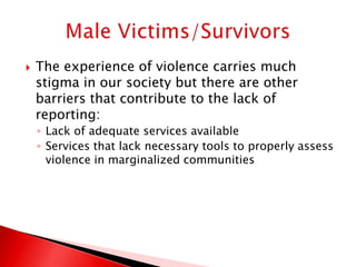    The experience of violence carries much
    stigma in our society but there are other
    barriers that contribute to the lack of
    reporting:
    ◦ Lack of adequate services available
    ◦ Services that lack necessary tools to properly assess
      violence in marginalized communities
 