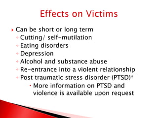    Can be short or long term
    ◦ Cutting/ self-mutilation
    ◦ Eating disorders
    ◦ Depression
    ◦ Alcohol and substance abuse
    ◦ Re-entrance into a violent relationship
    ◦ Post traumatic stress disorder (PTSD)*
          More information on PTSD and
           violence is available upon request
 