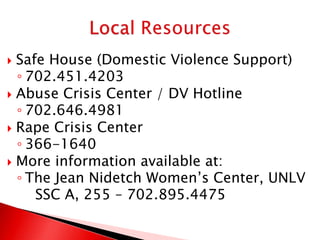  Safe House (Domestic Violence Support)
  ◦ 702.451.4203
 Abuse Crisis Center / DV Hotline
  ◦ 702.646.4981
 Rape Crisis Center
  ◦ 366-1640
 More information available at:
  ◦ The Jean Nidetch Women’s Center, UNLV
     SSC A, 255 – 702.895.4475
 