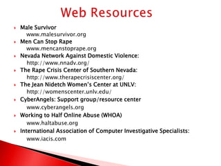    Male Survivor
       www.malesurvivor.org
   Men Can Stop Rape
       www.mencanstoprape.org
   Nevada Network Against Domestic Violence:
       http://www.nnadv.org/
   The Rape Crisis Center of Southern Nevada:
       http://www.therapecrisiscenter.org/
   The Jean Nidetch Women’s Center at UNLV:
       http://womenscenter.unlv.edu/
   CyberAngels: Support group/resource center
       www.cyberangels.org
   Working to Half Online Abuse (WHOA)
       www.haltabuse.org
   International Association of Computer Investigative Specialists:
       www.iacis.com
 