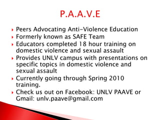    Peers Advocating Anti-Violence Education
   Formerly known as SAFE Team
   Educators completed 18 hour training on
    domestic violence and sexual assault
   Provides UNLV campus with presentations on
    specific topics in domestic violence and
    sexual assault
   Currently going through Spring 2010
    training.
   Check us out on Facebook: UNLV PAAVE or
    Gmail: unlv.paave@gmail.com
 
