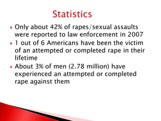    Only about 42% of rapes/sexual assaults
    were reported to law enforcement in 2007
   1 out of 6 Americans have been the victim
    of an attempted or completed rape in their
    lifetime
   About 3% of men (2.78 million) have
    experienced an attempted or completed
    rape against them
 