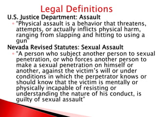 U.S. Justice Department: Assault
 ◦ “Physical assault is a behavior that threatens,
   attempts, or actually inflicts physical harm,
   ranging from slapping and hitting to using a
   gun”
Nevada Revised Statutes: Sexual Assault
 ◦ “A person who subject another person to sexual
   penetration, or who forces another person to
   make a sexual penetration on himself or
   another, against the victim’s will or under
   conditions in which the perpetrator knows or
   should know that the victim is mentally or
   physically incapable of resisting or
   understanding the nature of his conduct, is
   guilty of sexual assault”
 