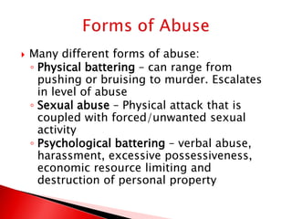    Many different forms of abuse:
    ◦ Physical battering – can range from
      pushing or bruising to murder. Escalates
      in level of abuse
    ◦ Sexual abuse – Physical attack that is
      coupled with forced/unwanted sexual
      activity
    ◦ Psychological battering – verbal abuse,
      harassment, excessive possessiveness,
      economic resource limiting and
      destruction of personal property
 