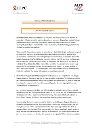 Association de lutte contre le sida (ALCS) : Rue Salim Cherkaoui. Quartier des Hôpitaux. 20360 Casablanca. MAROC
Tél : 00 212 5 22 20 94 90, Web : www.alcsmaroc.ma
1. Khammas: So far, Abacavir has been used very little in our region because of the fear of
prescribers of hypersensibility reaction. Question in two parts: Do you have studies/data on
the frequency of such mutation in the MENA region? Or in any other resource limited
country? As part of your promotion for access to Abacavir, what efforts do you do to make
the hypersensibility test available?
We work with diagnostic companies so we make sure that HLA testing is available on request
by physicians. The test is an expensive test but we are very interested in working with
countries that are interested in launching the product and make in available for those who
need it. Regarding the affordability, for example, in Kenya the HLA test is not available right
now in the public sector due to cost issues. So the patient that would go on this testing is
outside of the public sector. At the moment the countries I have information on are Saudi
Arabia and Turkey because they are very interested in the product so we are working to
make it available to them. Our commitment is when we launch the product in the country,
the test is available. The testing still needs to be carefully monitored.
2. Khammas: WHO just added ABC as a potential interesting 1st
line for pediatric use. Do you
have any data on the risks of reaction to hypersensibility for children? Is the hypersensibility
test compulsory/recommended before the treatment initiation? And if so, how do we make
it available in resource-limited countries, especially as the demand is going to increase
following to the new guidelines?
As a company, we recommend the use of the test but in reality the governments decided
where to use the test. The patient can decide not to pay for the test and instead immediately
start treatment but we recommend the initial testing of the patient before treatment is
given. This is then the decision of the prescribing physician and the government.
Commercially, the test is recommended for children under 10 years of age and there is an
increasing demand for the drug. The rate of HSR in children and pediatrics is very low, not
nearly the same as adults. My information is that there is no request from the WHO to
supply children with the drugs. Thus commercially they do not specifically supply pediatric
drugs but they include an enormous amount of information. This excess of information will
give you some comfort as a clinician It is recognized very quickly. Where it is commercial, we
Meeting with ViiV healthcare
ARVs: Production & Pipeline
 
