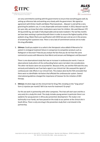 Association de lutte contre le sida (ALCS) : Rue Salim Cherkaoui. Quartier des Hôpitaux. 20360 Casablanca. MAROC
Tél : 00 212 5 22 20 94 90, Web : www.alcsmaroc.ma
are very committed to working with the governments to ensure that everything goes well, by
setting up reference labs and working very closely with the government. We signed an
agreement with Clinton Health and Mylan Pharmaceuticals. . Abacavir is and will be a very
good drug for pediatric use, it is very dispersable and taste masked. In 2013, Abacavir was for
ten year olds, we knew that other medications were toxic for children. We used Abacavir 3TC
30 mg and 60 mg, we made it fully dispersable and we taste masked it. The last few months
we have been working in partnership with them in order to ensure the highest quality of this
pediatric drug. Mylan filed a pre-qualification with WHO last year and we are in the process
of answering their questions now. There is not a lack of commitment and we aim to make
this drug affordable.
3. Othman: Could you explain to us what is the therapeutic value added of Maraviroc for
patient in virological treatment failure in comparison to competitor products such as
Raltegravir or Darunavir? How do you analyze the fact that you do not have the same
commercial success with Maraviroc than Merck and Janssen and Raltegravir and Darunavir?
There is one observational study that saw an increase in cardiovascular events. It was an
observational study where all the confounding factors were not taken into consideration.
The other risk factors were not accounted for. Because of this, we and the FDA took this very
seriously and looked to see if we had a signal in our clinical trial. We assessed the signal of
cardiovascular side effects in our clinical trials. The analysis done by the FDA concluded that
there were no identifiable risk factors that affected the cardiovascular system. Several
international guidelines changed the importance of Caivexor for the initiation of ARV
therapy.
4. Othman: At what stage are the clinical trials for Drug 744, including on the “long action”
form (1 injection per month)? Will it be more for treatment? Or prep?
For this we work in partnership with other companies. The trials will start soon and this is
very early for a study this small. The study includes young women in particular there is an
epidemic for young women in Africa plus prevention development. The study is not
technically in our hands, we have passed on the study to our partner at the clinical site in
South Africa. There is only one drug in the prevention study that is not shared in the
partnership.
 