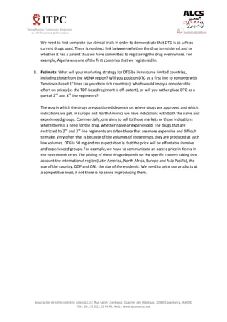 Association de lutte contre le sida (ALCS) : Rue Salim Cherkaoui. Quartier des Hôpitaux. 20360 Casablanca. MAROC
Tél : 00 212 5 22 20 94 90, Web : www.alcsmaroc.ma
We need to first complete our clinical trials in order to demonstrate that DTG is as safe as
current drugs used. There is no direct link between whether the drug is registered and or
whether it has a patent thus we have committed to registering the drug everywhere. For
example, Algeria was one of the first countries that we registered in.
8. Fatimata: What will your marketing strategy for DTG be in resource limited countries,
including those from the MENA region? Will you position DTG as a first line to compete with
Tenofovir-based 1st
lines (as you do in rich countries), which would imply a considerable
effort on prices (as the TDF-based regiment is off-patent), or will you rather place DTG as a
part of 2nd
and 3rd
line regiments?
The way in which the drugs are positioned depends on where drugs are approved and which
indications we get. In Europe and North America we have indications with both the naïve and
experienced groups. Commercially, one aims to sell to those markets or those indications
where there is a need for the drug, whether naïve or experienced. The drugs that are
restricted to 2nd
and 3rd
line regiments are often those that are more expensive and difficult
to make. Very often that is because of the volumes of those drugs, they are produced at such
low volumes. DTG is 50 mg and my expectation is that the price will be affordable in naïve
and experienced groups. For example, we hope to communicate an access price in Kenya in
the next month or so. The pricing of these drugs depends on the specific country taking into
account the international region (Latin America, North Africa, Europe and Asia Pacific), the
size of the country, GDP and GNI, the size of the epidemic. We need to price our products at
a competitive level; if not there is no sense in producing them.
 