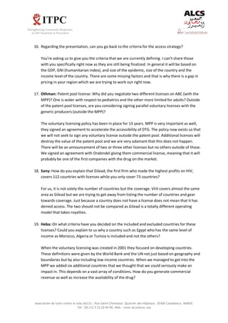 Association de lutte contre le sida (ALCS) : Rue Salim Cherkaoui. Quartier des Hôpitaux. 20360 Casablanca. MAROC
Tél : 00 212 5 22 20 94 90, Web : www.alcsmaroc.ma
16. Regarding the presentation, can you go back to the criteria for the access strategy?
You’re asking us to give you the criteria that we are currently defining. I can’t share those
with you specifically right now as they are still being finalized. In general it will be based on
the GDP, GNI (humanitarian index), and size of the epidemic, size of the country and the
income level of the country. There are some missing factors and that is why there is a gap in
pricing in your region which we are trying to work out right now.
17. Othman: Patent pool license: Why did you negotiate two different licenses on ABC (with the
MPP)? One is wider with respect to pediatrics and the other more limited for adults? Outside
of the patent pool licenses, are you considering signing parallel voluntary licenses with the
generic producers (outside the MPP)?
The voluntary licensing policy has been in place for 13 years. MPP is very important as well,
they signed an agreement to accelerate the accessibility of DTG. The policy now exists so that
we will not seek to sign any voluntary license outside the patent pool. Additional licenses will
destroy the value of the patent pool and we are very adamant that this does not happen.
There will be an announcement of two or three other licenses but no others outside of those.
We signed an agreement with Orabindel giving them commercial license, meaning that it will
probably be one of the first companies with the drug on the market.
18. Sany: How do you explain that Gilead, the first firm who made the highest profits on HIV,
covers 112 countries with licenses while you only cover 73 countries?
For us, it is not solely the number of countries but the coverage. ViiV covers almost the same
area as Gilead but we are trying to get away from listing the number of countries and gear
towards coverage. Just because a country does not have a license does not mean that it has
denied access. The two should not be compared as Gilead is a totally different operating
model that takes royalties.
19. Heba: On what criteria have you decided on the included and excluded countries for these
licenses? Could you explain to us why a country such as Egypt who has the same level of
income as Morocco, Algeria or Tunisia is included and not the others?
When the voluntary licensing was created in 2001 they focused on developing countries.
These definitions were given by the World Bank and the UN not just based on geography and
boundaries but by also including low income countries. When we managed to get into the
MPP we added six additional countries that we thought that we could seriously make an
impact in. This depends on a vast array of conditions. How do you generate commercial
revenue as well as increase the availability of the drug?
 