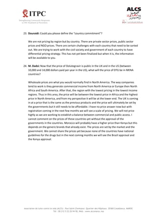 Association de lutte contre le sida (ALCS) : Rue Salim Cherkaoui. Quartier des Hôpitaux. 20360 Casablanca. MAROC
Tél : 00 212 5 22 20 94 90, Web : www.alcsmaroc.ma
23. Douraidi: Could you please define the “country commitment”?
We are not pricing by region but by country. There are private sector prices, public sector
prices and NGO prices. There are certain challenges with each country that need to be sorted
out. We are trying to work with the civil society and government of each country to have
differential pricing strategy. This has not yet been finalized but when it is, the information
will be available to you.
24. M. Dadsi: Now that the price of Dolutegravir is public in the UK and in the US (between
10,000 and 14,000 dollars paid per year in the US), what will the price of DTG be in MENA
countries?
Wholesale prices are what you would normally find in North America. The way companies
tend to work is they generate commercial income from North America or Europe then North
Africa and South America. After that, the region with the lowest pricing in the lowest income
regions. Thus in this area, the price will be between the lowest price in Africa and the highest
price in North America, and from my perspective it will be at the lower end. The UK is coming
in at a price that is the same as the previous products and the price will ultimately be set by
the governments but it still needs to be affordable. I have no price answer now but with
registration coming in the next few months we will see a scale of pricing. We will not price
highly as we are working to establish a balance between commercial and public access. I
cannot comment on the prices of these countries yet without the approval of the
governments in the countries. Morocco will probably have a higher price than Kenya but this
depends on the generic brands that already exist. The prices are set by the market and the
government. We cannot share the prices yet because none of the countries have national
guidelines for the drugs but in the next coming months we will see the Brazil approval and
the Kenya approval.
 