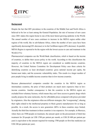 Background
Despite the fact that HIV prevalence in the countries of the Middle East and North Africa is
believed to be low at least among the General Population, the rate of increase of new cases
since 2001 makes this region home to one of the most fastest-growing epidemic in the World.
The annual number of new cases continues to increase in the MENA region unlike other
regions of the world, like in sub-Saharan Africa, where the number of new cases have been
significantly decreasing(34% decrease) or in the Caribbean region (49% decrease). In parallel,
MENA Region is reported to be the region with the lowest access to care and treatment in the
World (11%)
Pharmaceutical companies use the World Bank classification, which is based on the income
of countries, to define their access policy in the world. According to this classification the
majority of countries in the MENA region are considered as middle-income countries.
However, the United Nations Committee for Development Policy uses three criteria for
identifying countries as least developed countries: gross national income per capita, the
human asset index, and the economic vulnerability index. This results in a larger number of
poor people living in middle-income countries than in low-income countries.
Because pharmaceutical companies consider the countries in the MENA region as
intermediary countries, the price of their products are much more expensive than in low-
income countries. Another consequence is that the countries in the MENA region are
excluded from voluntary licenses, which means they can’t have access to generic drugs which
usually propose the same molecules, but for affordable prices compared with prices provided
by originators. Also the originators often use different strategies, like “evergreening”, abusing
their rights related to the intellectual propriety to block generic manufacturers for as long as
possible. As a result, the access to new generation ARVs in these countries stays limited.
Actually the third-line treatment in these countries is too expensive. For example, in Morocco,
where there are 5500 people on treatment, the amount spent on the procurement of third-line
treatment for 20 people (at US$ 1700 per patient per month, or US$ 20 400 per patient per
year) is equivalent to the amount required for treating 1700 people on first-line medicines (at
US$ 240 per patient per year).
 