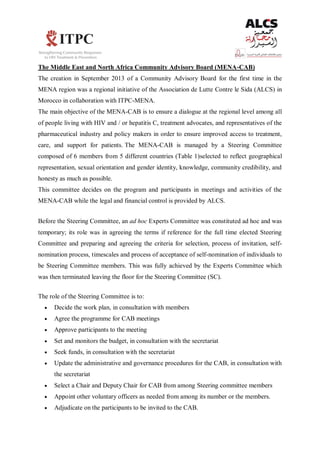 The Middle East and North Africa Community Advisory Board (MENA-CAB)
The creation in September 2013 of a Community Advisory Board for the first time in the
MENA region was a regional initiative of the Association de Lutte Contre le Sida (ALCS) in
Morocco in collaboration with ITPC-MENA.
The main objective of the MENA-CAB is to ensure a dialogue at the regional level among all
of people living with HIV and / or hepatitis C, treatment advocates, and representatives of the
pharmaceutical industry and policy makers in order to ensure improved access to treatment,
care, and support for patients. The MENA-CAB is managed by a Steering Committee
composed of 6 members from 5 different countries (Table 1)selected to reflect geographical
representation, sexual orientation and gender identity, knowledge, community credibility, and
honesty as much as possible.
This committee decides on the program and participants in meetings and activities of the
MENA-CAB while the legal and financial control is provided by ALCS.
Before the Steering Committee, an ad hoc Experts Committee was constituted ad hoc and was
temporary; its role was in agreeing the terms if reference for the full time elected Steering
Committee and preparing and agreeing the criteria for selection, process of invitation, self-
nomination process, timescales and process of acceptance of self-nomination of individuals to
be Steering Committee members. This was fully achieved by the Experts Committee which
was then terminated leaving the floor for the Steering Committee (SC).
The role of the Steering Committee is to:
 Decide the work plan, in consultation with members
 Agree the programme for CAB meetings
 Approve participants to the meeting
 Set and monitors the budget, in consultation with the secretariat
 Seek funds, in consultation with the secretariat
 Update the administrative and governance procedures for the CAB, in consultation with
the secretariat
 Select a Chair and Deputy Chair for CAB from among Steering committee members
 Appoint other voluntary officers as needed from among its number or the members.
 Adjudicate on the participants to be invited to the CAB.
 