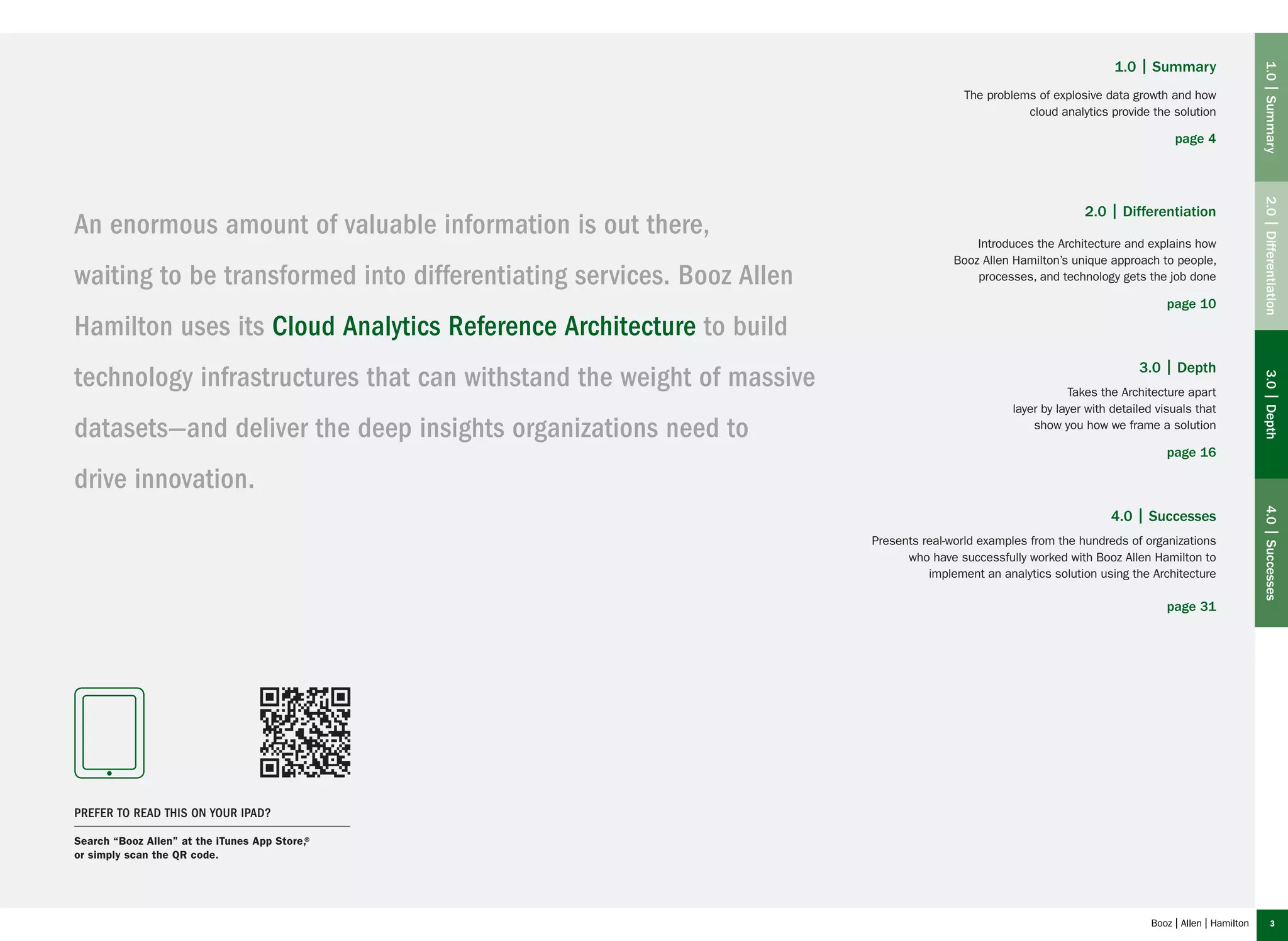 3
An enormous amount of valuable information is out there,
waiting to be transformed into differentiating services. Booz Allen
Hamilton uses its Cloud Analytics Reference Architecture to build
technology infrastructures that can withstand the weight of massive
datasets—and deliver the deep insights organizations need to
drive innovation.
1.0 | Summary
The problems of explosive data growth and how
cloud analytics provide the solution
page 4
2.0 | Differentiation
Introduces the Architecture and explains how
Booz Allen Hamilton’s unique approach to people,
processes, and technology gets the job done
page 10
3.0 | Depth
Takes the Architecture apart
layer by layer with detailed visuals that
show you how we frame a solution
page 16
4.0 | Successes
Presents real-world examples from the hundreds of organizations
who have successfully worked with Booz Allen Hamilton to
implement an analytics solution using the Architecture
page 31
1.0|Summary2.0|Differentiation3.0|Depth4.0|Successes
Prefer to read this on your iPad?
Search “Booz Allen” at the iTunes App Store,®
or simply scan the QR code.
 