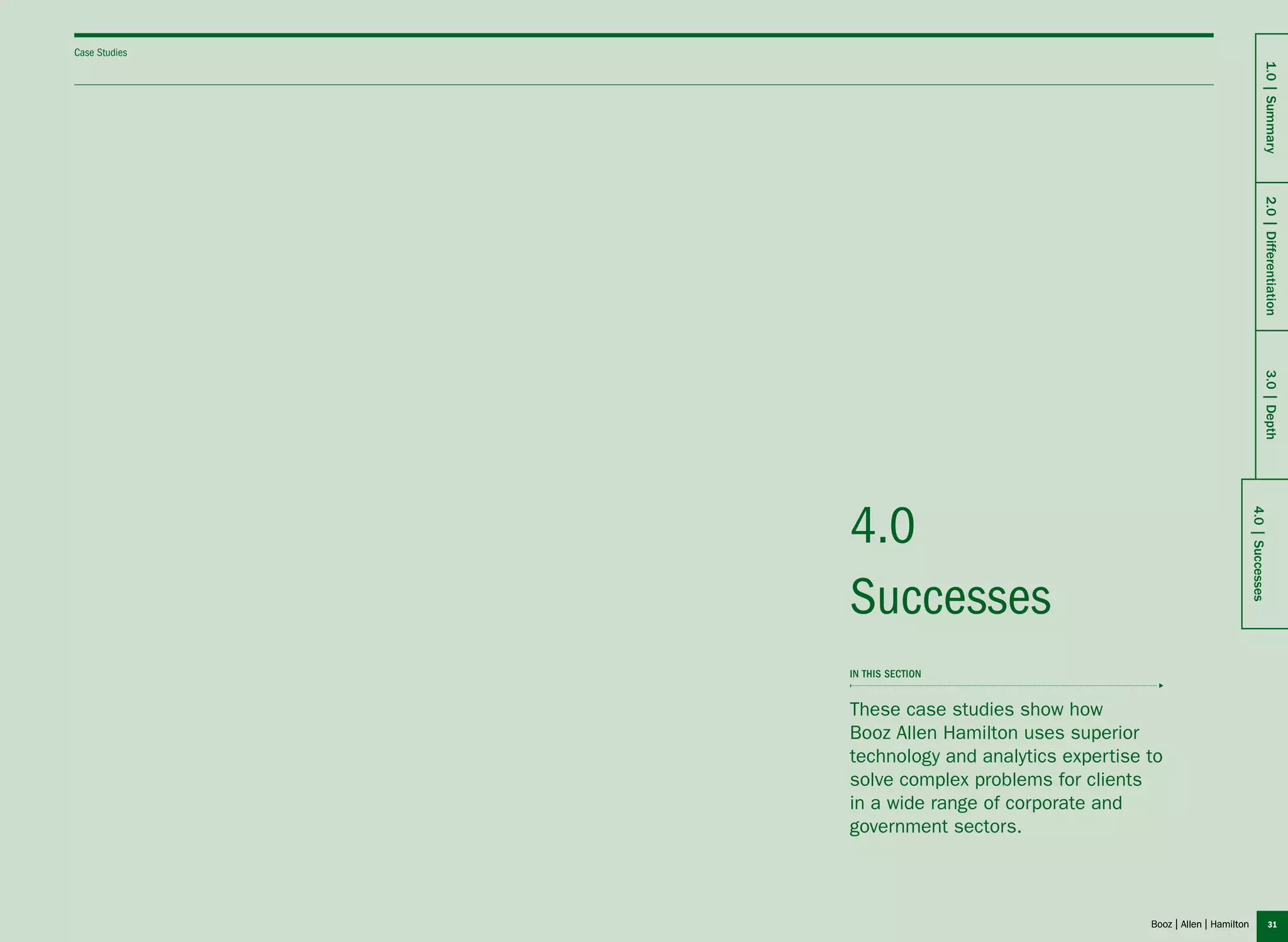 31
Successes
4.0
These case studies show how
Booz Allen Hamilton uses superior
technology and analytics expertise to
solve complex problems for clients
in a wide range of corporate and
government sectors.
in this section
Case Studies
4.0|Successes
1.0|Summary2.0|Differentiation3.0|Depth
 
