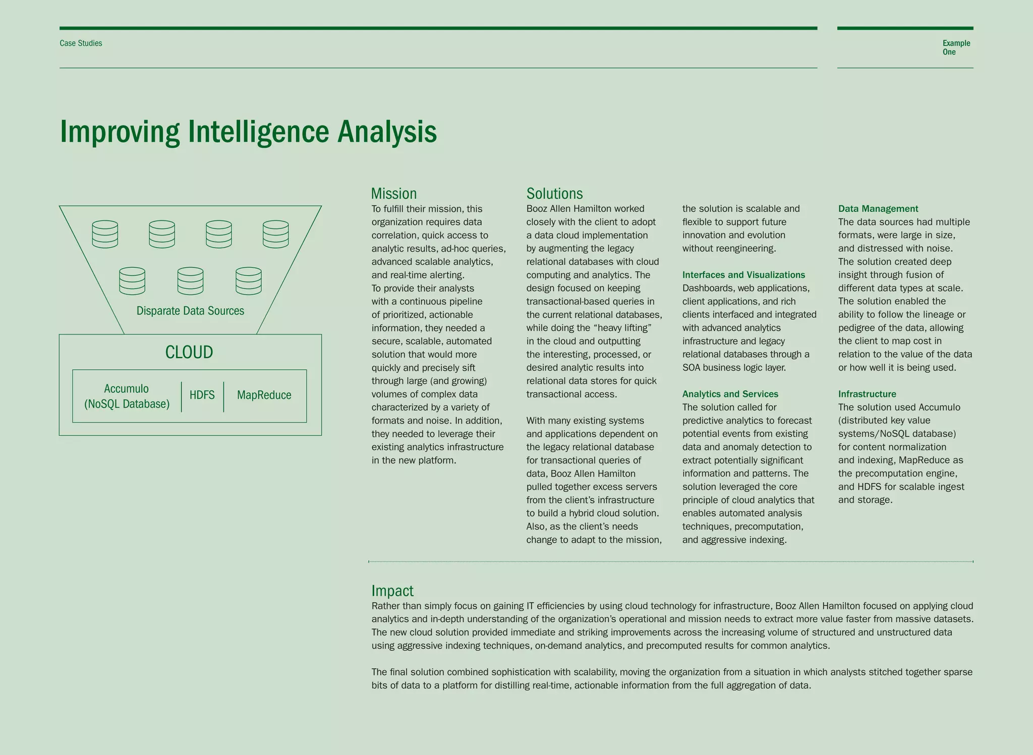 Improving Intelligence Analysis
To fulfill their mission, this
organization requires data
correlation, quick access to
analytic results, ad-hoc queries,
advanced scalable analytics,
and real-time alerting.
To provide their analysts
with a continuous pipeline
of prioritized, actionable
information, they needed a
secure, scalable, automated
solution that would more
quickly and precisely sift
through large (and growing)
volumes of complex data
characterized by a variety of
formats and noise. In addition,
they needed to leverage their
existing analytics infrastructure
in the new platform.
Booz Allen Hamilton worked
closely with the client to adopt
a data cloud implementation
by augmenting the legacy
relational databases with cloud
computing and analytics. The
design focused on keeping
transactional-based queries in
the current relational databases,
while doing the “heavy lifting”
in the cloud and outputting
the interesting, processed, or
desired analytic results into
relational data stores for quick
transactional access.
With many existing systems
and applications dependent on
the legacy relational database
for transactional queries of
data, Booz Allen Hamilton
pulled together excess servers
from the client’s infrastructure
to build a hybrid cloud solution.
Also, as the client’s needs
change to adapt to the mission,
the solution is scalable and
flexible to support future
innovation and evolution
without reengineering.
Interfaces and Visualizations
Dashboards, web applications,
client applications, and rich
clients interfaced and integrated
with advanced analytics
infrastructure and legacy
relational databases through a
SOA business logic layer.
Analytics and Services
The solution called for
predictive analytics to forecast
potential events from existing
data and anomaly detection to
extract potentially significant
information and patterns. The
solution leveraged the core
principle of cloud analytics that
enables automated analysis
techniques, precomputation,
and aggressive indexing.
Data Management
The data sources had multiple
formats, were large in size,
and distressed with noise.
The solution created deep
insight through fusion of
different data types at scale.
The solution enabled the
ability to follow the lineage or
pedigree of the data, allowing
the client to map cost in
relation to the value of the data
or how well it is being used.
Infrastructure
The solution used Accumulo
(distributed key value
systems/NoSQL database)
for content normalization
and indexing, MapReduce as
the precomputation engine,
and HDFS for scalable ingest
and storage.
Rather than simply focus on gaining IT efficiencies by using cloud technology for infrastructure, Booz Allen Hamilton focused on applying cloud
analytics and in-depth understanding of the organization’s operational and mission needs to extract more value faster from massive datasets.
The new cloud solution provided immediate and striking improvements across the increasing volume of structured and unstructured data
using aggressive indexing techniques, on-demand analytics, and precomputed results for common analytics.
The final solution combined sophistication with scalability, moving the organization from a situation in which analysts stitched together sparse
bits of data to a platform for distilling real-time, actionable information from the full aggregation of data.
Impact
Case Studies Example
One
Mission Solutions
 