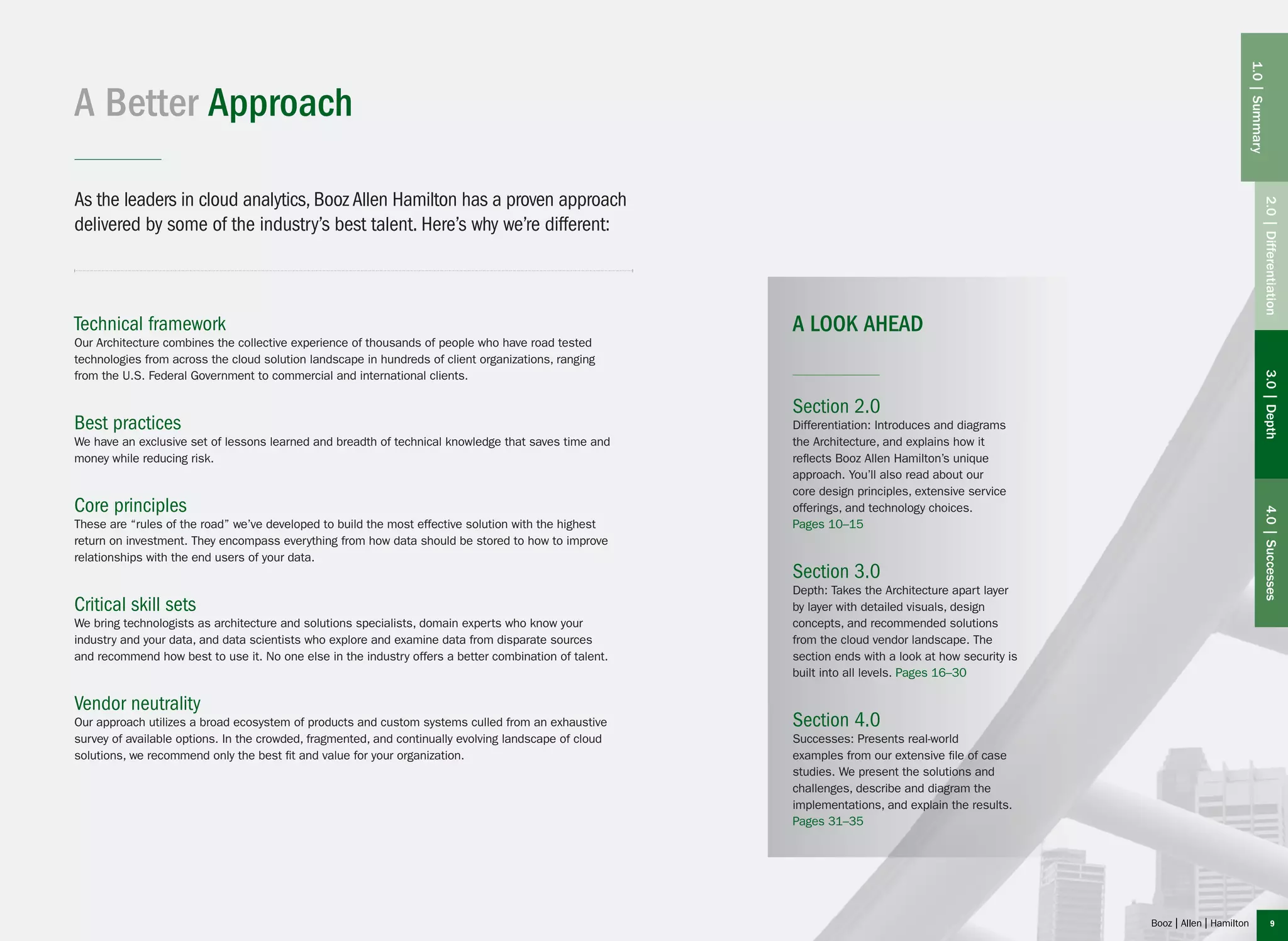 A Better Approach
As the leaders in cloud analytics, Booz Allen Hamilton has a proven approach
delivered by some of the industry’s best talent. Here’s why we’re different:
Section 2.0
Differentiation: Introduces and diagrams
the Architecture, and explains how it
reflects Booz Allen Hamilton’s unique
approach. You’ll also read about our
core design principles, extensive service
offerings, and technology choices.
Pages 10–15
Section 3.0
Depth: Takes the Architecture apart layer
by layer with detailed visuals, design
concepts, and recommended solutions
from the cloud vendor landscape. The
section ends with a look at how security is
built into all levels. Pages 16–30
Section 4.0
Successes: Presents real-world
examples from our extensive file of case
studies. We present the solutions and
challenges, describe and diagram the
implementations, and explain the results.
Pages 31–35
A LOOK AHEADTechnical framework
Our Architecture combines the collective experience of thousands of people who have road tested
technologies from across the cloud solution landscape in hundreds of client organizations, ranging
from the U.S. Federal Government to commercial and international clients.
Best practices
We have an exclusive set of lessons learned and breadth of technical knowledge that saves time and
money while reducing risk.
Core principles
These are “rules of the road” we’ve developed to build the most effective solution with the highest
return on investment. They encompass everything from how data should be stored to how to improve
relationships with the end users of your data.
Critical skill sets
We bring technologists as architecture and solutions specialists, domain experts who know your
industry and your data, and data scientists who explore and examine data from disparate sources
and recommend how best to use it. No one else in the industry offers a better combination of talent.
Vendor neutrality
Our approach utilizes a broad ecosystem of products and custom systems culled from an exhaustive
survey of available options. In the crowded, fragmented, and continually evolving landscape of cloud
solutions, we recommend only the best fit and value for your organization.
2.0|Differentiation3.0|Depth4.0|Successes
1.0|Summary
9
 