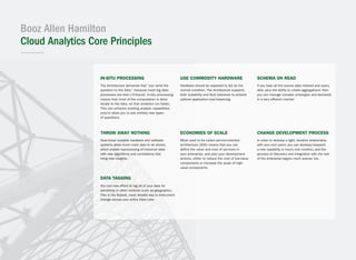 Booz Allen Hamilton
Cloud Analytics Core Principles
In-situ processing
The Architecture demands that “you send the
question to the data,” because most big data
processes are disk I/O-bound. In-situ processing
means that most of the computation is done
locally to the data, so that analytics run faster.
This can enhance existing analytic capabilities
and/or allow you to ask entirely new types
of questions.
Data tagging
You can now afford to tag all of your data for
sensitivity or other controls (such as geographic).
This is the fastest, most reliable way to instrument
change across your entire Data Lake.
Use commodity hardware
Hardware should be expected to fail as the
normal condition. The Architecture supports
both scalability and fault tolerance to achieve
optimal application load balancing.
Economies of scale
What used to be called service-oriented
architecture (SOA) means that you can
define the value and cost of services in
your enterprise, and plan your development
actions, either to reduce the cost of low-value
components or increase the scale of high-
value components.
Schema on read
If you have all the source data indexed and query-
able, plus the ability to create aggregations, then
you can manage complex ontologies and demands
in a very efficient manner.
Change development process
In order to develop a tight, iterative relationship
with your end users, you can develop/research
a new capability in hours (not months), and the
process of discovery and integration with the rest
of the enterprise begins much sooner, too.
Throw away nothing
Near-linear scalable hardware and software
systems allow much more data to be stored,
which enable reprocessing of historical data
with new algorithms and correlations that
bring new insights.
 