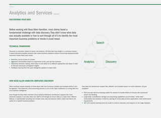 Analytics and Services (continued)
discovering your data
layer 2
Technical framework
Discovery is intimately related to search and analysis. All three feed into insight in a nonlinear fashion.
A search-discovery-analytics process that solves business problems without consuming disproportionate
resources meets these user needs:
▶▶ Real-time, ad hoc access to content
▶▶ Aggressive prioritization based on importance to the user and the business
▶▶ Data-driven decision making, which relies on the ability to try different approaches and ideas in order
to discover previously unimagined insights
▶▶ Feedback/learning from the past intelligently applied to today’s data
Before working with Booz Allen Hamilton, most clients faced a
fundamental challenge with data discovery.They didn’t know what data
was actually available or how to sort through all of it to identify the most
important business problems or trends it could reveal.
Search
Analytics Discovery
How Booz Allen Hamilton simplifies discovery
Other solutions require analysts to break down data into numerous subsets and samples before it can
be digested. This expensive, time-consuming process is one of the major roadblocks to turning data into
true business intelligence.
Even though the Booz Allen Hamilton Cloud Analytics Reference Architecture supports the most
advanced analysis, it can also allow your staff to sift through all of your data on a basic level. Without
tedious or sophisticated sampling and complex tools, they can discover what’s useful and what’s not
useful for a specific business problem.
How does the Architecture support fast, efficient, and scalable search on entire datasets, not just
samples?
▶▶ Bulk and soft real-time indexing enable the solution to handle billions of records with subsecond
search and faceting
▶▶ Large-scale, cost-effective storage and processing capabilities accommodate “whole data”
consumption and analysis; in-memory caching of critical data ensures applications meet performance
requirements
▶▶ NLP and machine learning tools can scale to enhance discovery and analysis on very large datasets
 
