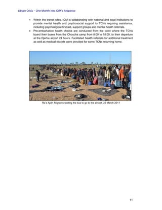 Libyan Crisis – One Month into IOM’s Response
11
• Within the transit sites, IOM is collaborating with national and local institutions to
provide mental health and psychosocial support to TCNs requiring assistance,
including psychological first aid, support groups and mental health referrals.
• Pre-embarkation health checks are conducted from the point where the TCNs
board their buses from the Choucha camp from 8:00 to 18:00, to their departure
at the Djerba airport 24 hours. Facilitated health referrals for additional treatment
as well as medical escorts were provided for some TCNs returning home.
Ra’s Ajdir. Migrants waiting the bus to go to the airport. 22 March 2011
 