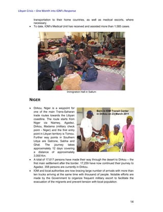 Libyan Crisis – One Month into IOM’s Response
14
transportation to their home countries, as well as medical escorts, where
necessary.
• To date, IOM’s Medical Unit has received and assisted more than 1,585 cases.
Immigration Hall in Sallum
NIGER
• Dirkou, Niger is a waypoint for
one of the main Trans-Saharan
trade routes towards the Libyan
coastline. The route starts from
Niger via Niamey, Agadez,
Dirkou, Madama (military check
point - Niger) and the first entry
point in Libyan territory is Tomou.
Further way points in Southern
Libya are Gatrone, Sabha and
Ghat. The journey takes
approximately 12 days covering
a distance of approximately
3,000 Km.
• A total of 17,617 persons have made their way through the desert to Dirkou – the
first main settlement after the border. 17,259 have now continued their journey to
Agadez. 358 persons are currently in Dirkou.
• IOM and local authorities are now bracing large number of arrivals with more than
ten trucks arriving at the same time with thousand of people. Notable efforts are
made by the Government to organize frequent military escort to facilitate the
evacuation of the migrants and prevent tension with local population.
Born in IOM Transit Center
in Dirkou on 23 March 2011
 