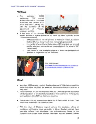 Libyan Crisis – One Month into IOM’s Response
18
VIETNAM
• The estimated 10,500
Vietnamese (VN) migrant
workers stranded in Libya have
all returned back - around 9,300
by air and some 1,200 by sea,
with the assistance of the
Government of Vietnam,
employers and IOM.
• A last group of 293 stranded
migrant workers in Algeria returned on 13 March by plane, organized by the
Government of Vietnam.
o IOM assistance was not only provided at the Libyan borders, but also in
Malta and Turkey during transit while managing large caseload.
o In a number of urgent humanitarian cases, IOM organized and covered
cost for returns on commercial and chartered aircraft (for a total of 557
VN returnees).
o IOM Vietnam is now developing projects to assist the reintegration of
returnees in cooperation with the authorities.
Visit IOM Vietnam:
http://www.iom.int.vn/joomla/index.php?option=co
m_content&task=view&id=240&Itemid=294
CHAD
• More than 3,000 persons including Chadian citizens and TCNs have crossed the
border from Libya into Chad last week and more are continuing to cross on a
daily basis.
• The Government of Chad has requested IOM and UNHCR to provide assistance
with transportation of Chadian Returnees to their final destinations in the country
and repatriation of the TCN’s to their home countries.
• Teams are conducting a assessment needs visit to Faya district, Northern Chad
for an initial assessment (28 -29 March 2011).
• With the return of Chadians migrant workers, the population relying on
remittances will become more vulnerable. In Libya, Chadian nationals have
reportedly suffered from intimidation from anti-government forces. At the
Egyptian/Libyan border similar tensions have been reported between Chadian
 